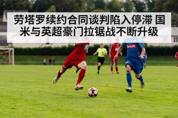 劳塔罗续约合同谈判陷入停滞 国米与英超豪门拉锯战不断升级