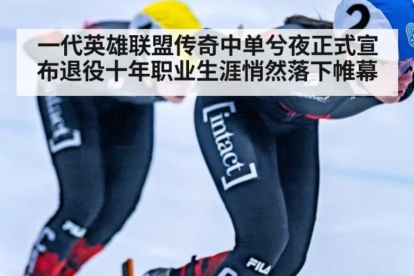 一代英雄联盟传奇中单兮夜正式宣布退役十年职业生涯悄然落下帷幕