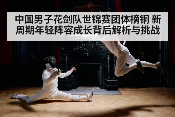 中国男子花剑队世锦赛团体摘铜 新周期年轻阵容成长背后解析与挑战